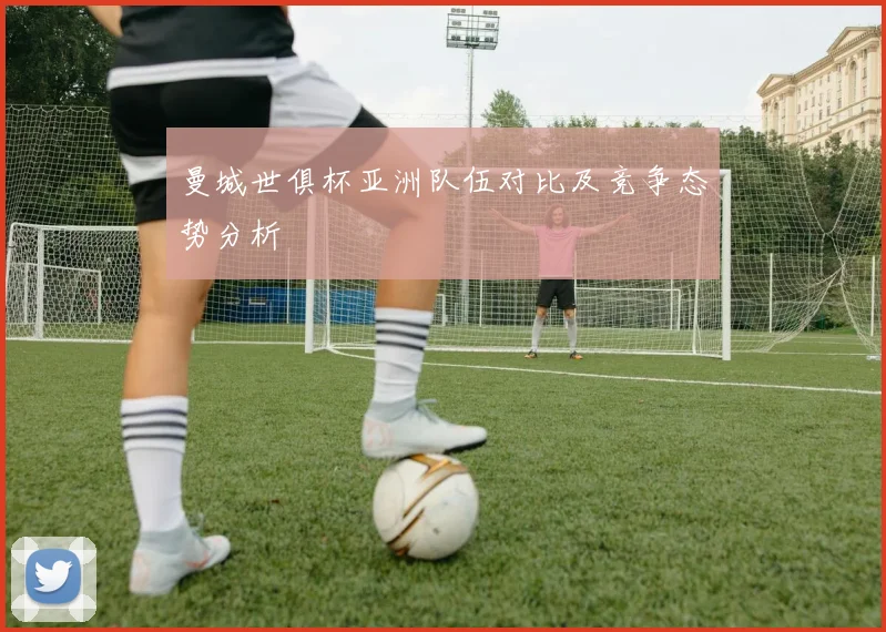 曼城世俱杯亚洲队伍对比及竞争态势分析