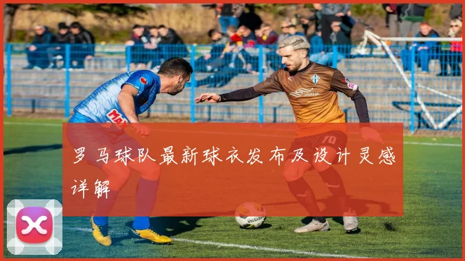 罗马球队最新球衣发布及设计灵感详解